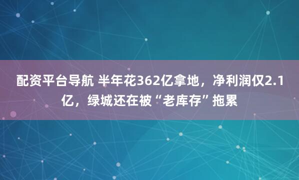 配资平台导航 半年花362亿拿地，净利润仅2.1亿，绿城还在被“老库存”拖累