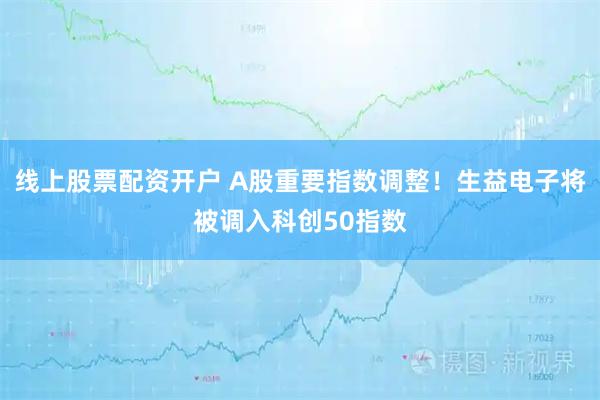 线上股票配资开户 A股重要指数调整！生益电子将被调入科创50指数