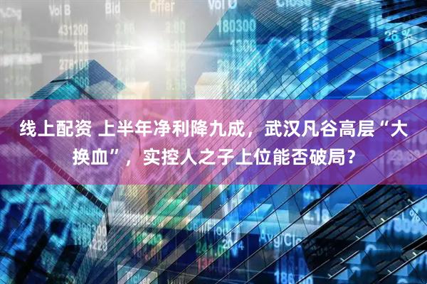 线上配资 上半年净利降九成，武汉凡谷高层“大换血”，实控人之子上位能否破局？
