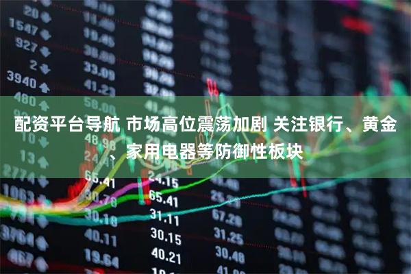 配资平台导航 市场高位震荡加剧 关注银行、黄金、家用电器等防御性板块