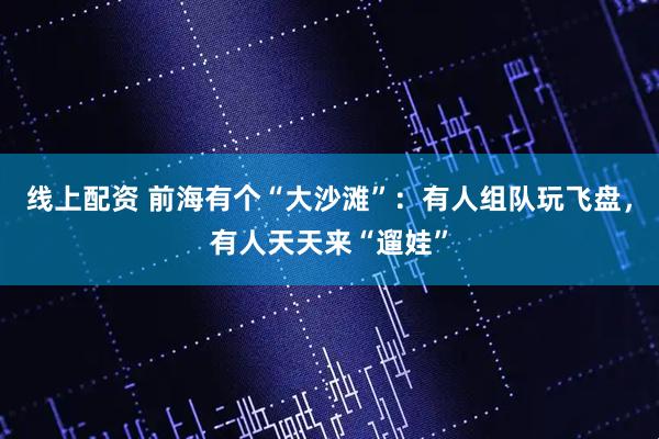 线上配资 前海有个“大沙滩”：有人组队玩飞盘，有人天天来“遛娃”