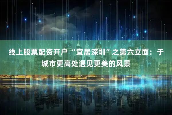 线上股票配资开户 “宜居深圳”之第六立面：于城市更高处遇见更美的风景