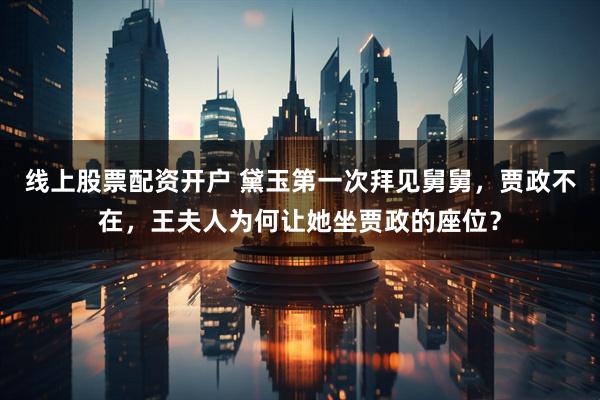 线上股票配资开户 黛玉第一次拜见舅舅，贾政不在，王夫人为何让她坐贾政的座位？