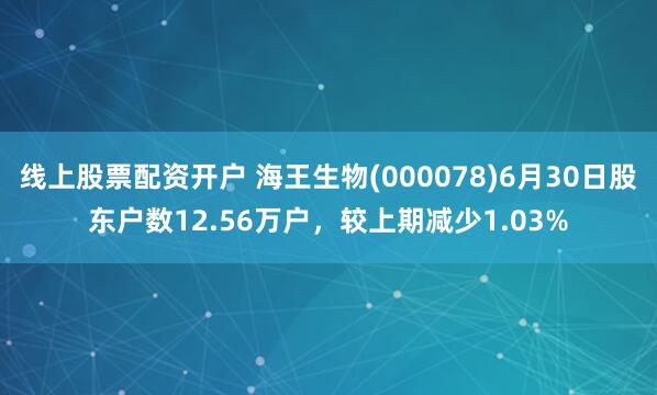 线上股票配资开户 海王生物(000078)6月30日股东户数12.56万户，较上期减少1.03%