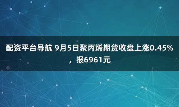 配资平台导航 9月5日聚丙烯期货收盘上涨0.45%，报6961元