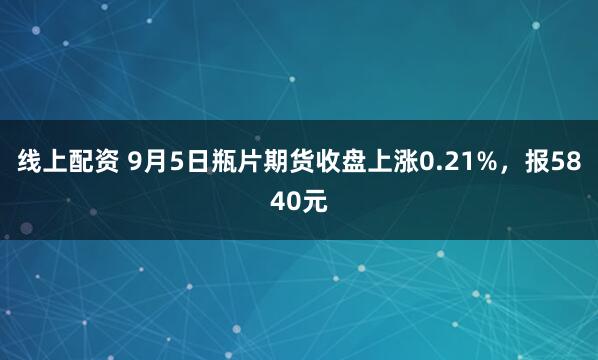 线上配资 9月5日瓶片期货收盘上涨0.21%，报5840元