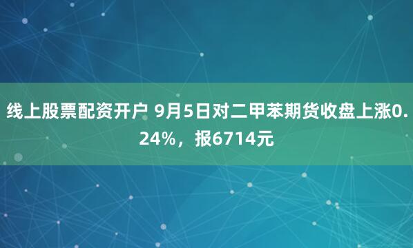 线上股票配资开户 9月5日对二甲苯期货收盘上涨0.24%，报6714元