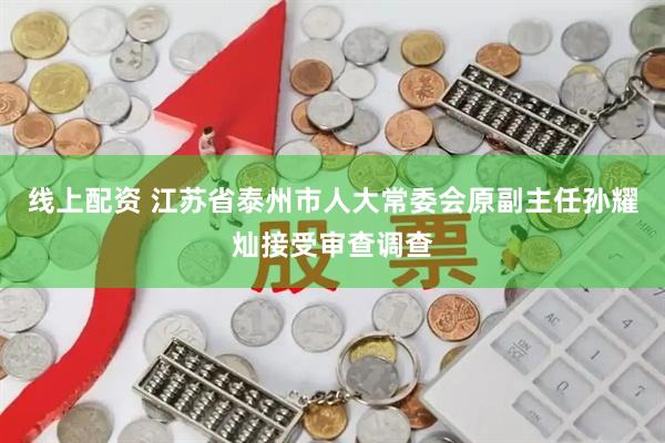 线上配资 江苏省泰州市人大常委会原副主任孙耀灿接受审查调查