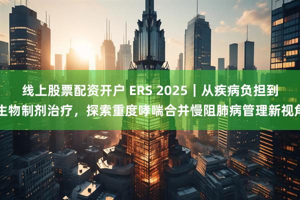 线上股票配资开户 ERS 2025｜从疾病负担到生物制剂治疗，探索重度哮喘合并慢阻肺病管理新视角