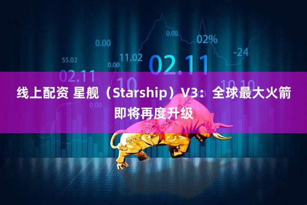 线上配资 星舰（Starship）V3：全球最大火箭即将再度升级
