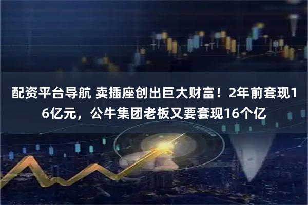 配资平台导航 卖插座创出巨大财富！2年前套现16亿元，公牛集团老板又要套现16个亿