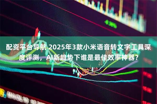 配资平台导航 2025年3款小米语音转文字工具深度评测，AI新趋势下谁是最佳效率神器？