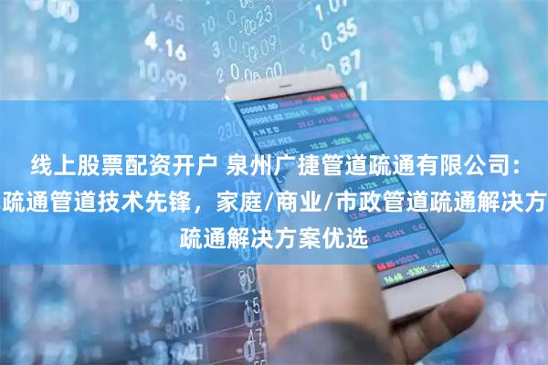 线上股票配资开户 泉州广捷管道疏通有限公司：高压车疏通管道技术先锋，家庭/商业/市政管道疏通解决方案优选