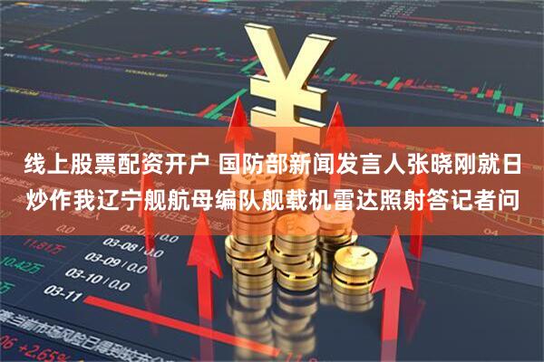 线上股票配资开户 国防部新闻发言人张晓刚就日炒作我辽宁舰航母编队舰载机雷达照射答记者问