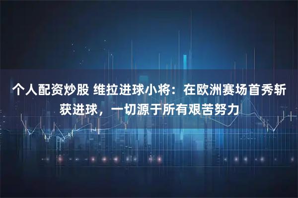 个人配资炒股 维拉进球小将：在欧洲赛场首秀斩获进球，一切源于所有艰苦努力