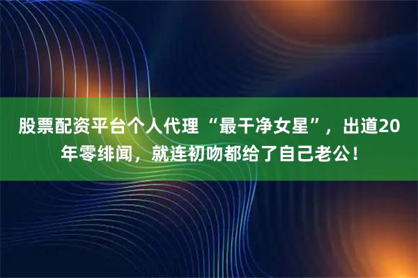 股票配资平台个人代理 “最干净女星”，出道20年零绯闻，就连初吻都给了自己老公！