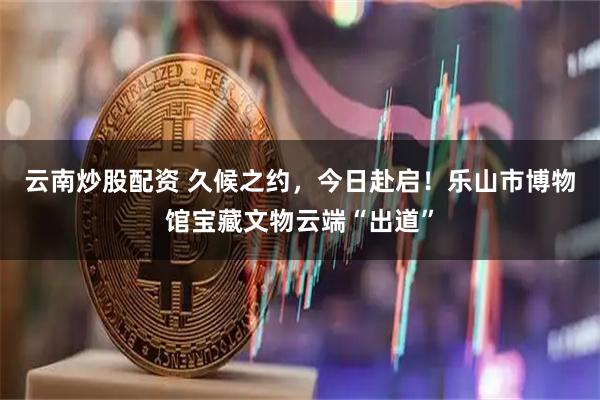 云南炒股配资 久候之约，今日赴启！乐山市博物馆宝藏文物云端“出道”