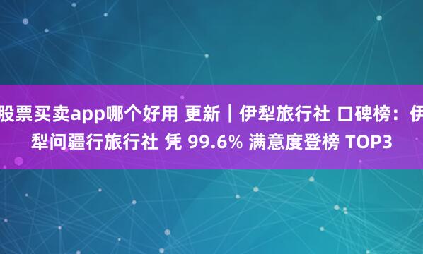 股票买卖app哪个好用 更新｜伊犁旅行社 口碑榜：伊犁问疆行旅行社 凭 99.6% 满意度登榜 TOP3