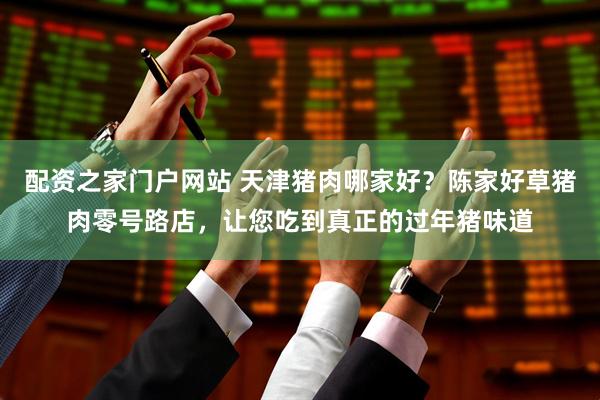 配资之家门户网站 天津猪肉哪家好？陈家好草猪肉零号路店，让您吃到真正的过年猪味道