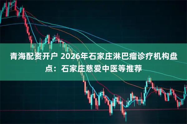 青海配资开户 2026年石家庄淋巴瘤诊疗机构盘点：石家庄慈爱中医等推荐