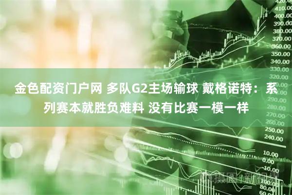 金色配资门户网 多队G2主场输球 戴格诺特：系列赛本就胜负难料 没有比赛一模一样