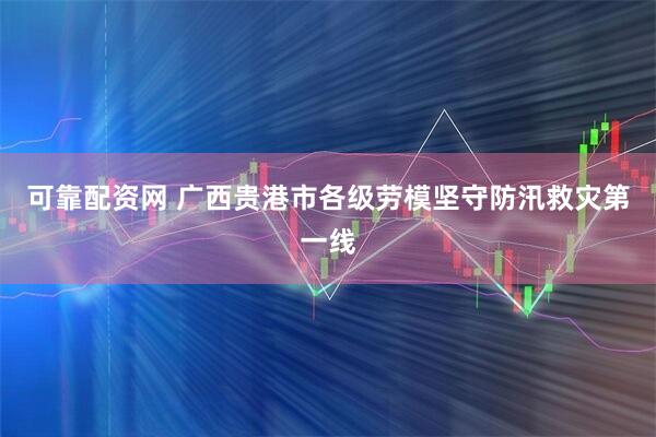可靠配资网 广西贵港市各级劳模坚守防汛救灾第一线